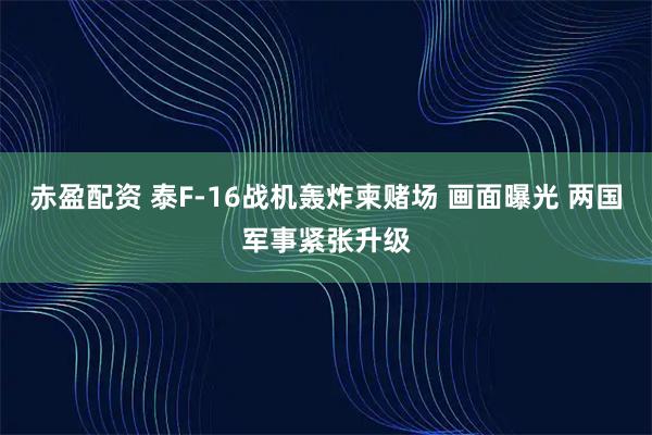 赤盈配资 泰F-16战机轰炸柬赌场 画面曝光 两国军事紧张升级