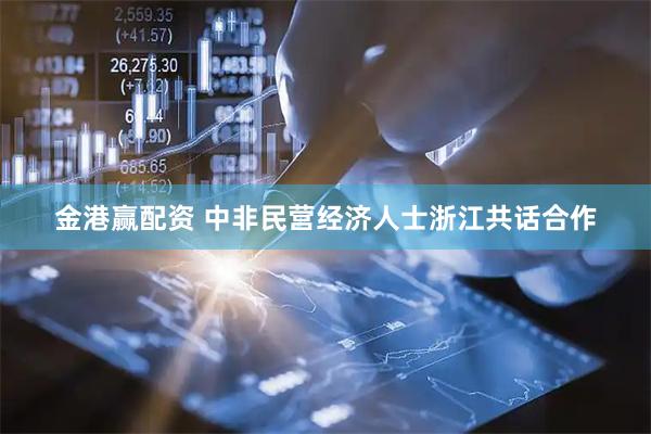 金港赢配资 中非民营经济人士浙江共话合作