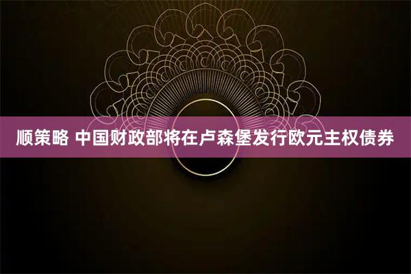 顺策略 中国财政部将在卢森堡发行欧元主权债券