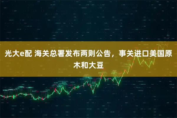 光大e配 海关总署发布两则公告，事关进口美国原木和大豆