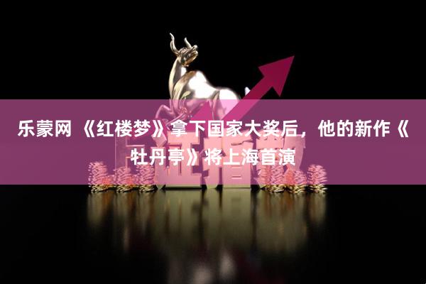乐蒙网 《红楼梦》拿下国家大奖后，他的新作《牡丹亭》将上海首演
