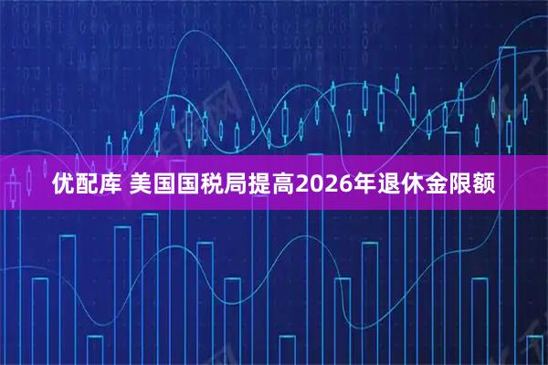 优配库 美国国税局提高2026年退休金限额