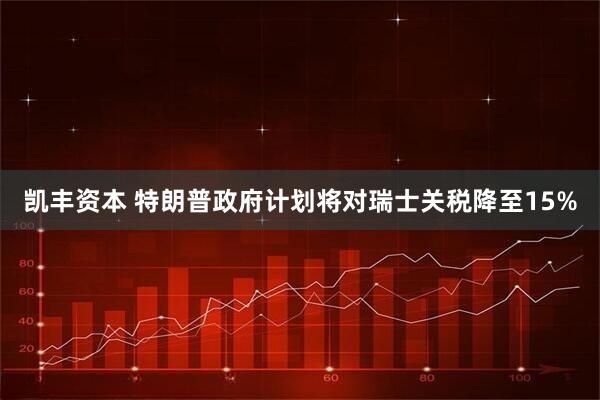 凯丰资本 特朗普政府计划将对瑞士关税降至15%