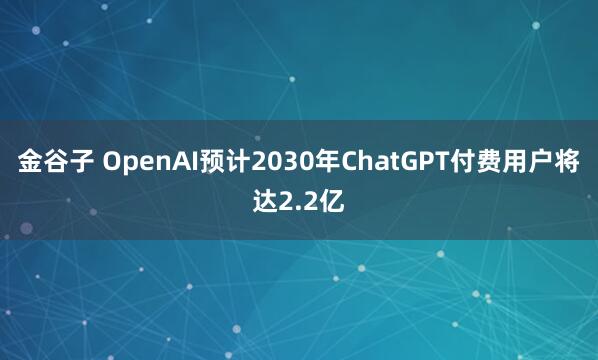 金谷子 OpenAI预计2030年ChatGPT付费用户将达2.2亿