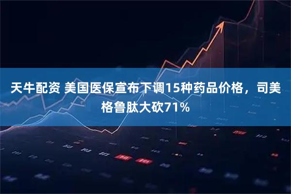 天牛配资 美国医保宣布下调15种药品价格，司美格鲁肽大砍71%