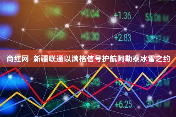 尚红网 新疆联通以满格信号护航阿勒泰冰雪之约